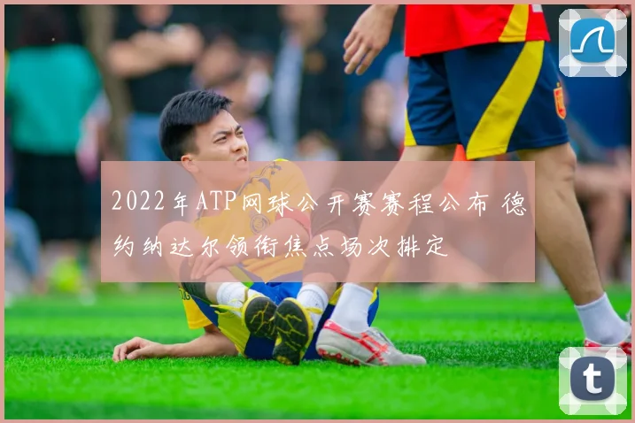 2022年ATP网球公开赛赛程公布 德约纳达尔领衔焦点场次排定