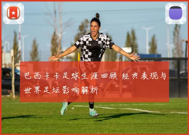 巴西卡卡足球生涯回顾 经典表现与世界足坛影响解析