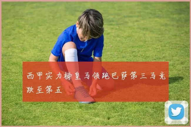 西甲实力榜皇马领跑巴萨第三马竞跌至第五