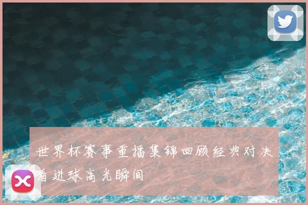 世界杯赛事重播集锦回顾经典对决看进球高光瞬间