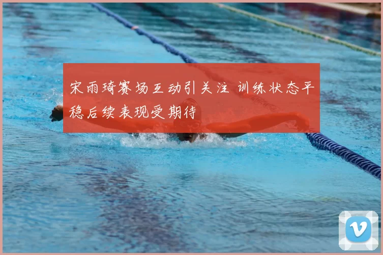 宋雨琦赛场互动引关注 训练状态平稳后续表现受期待