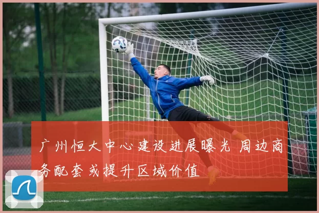 广州恒大中心建设进展曝光 周边商务配套或提升区域价值