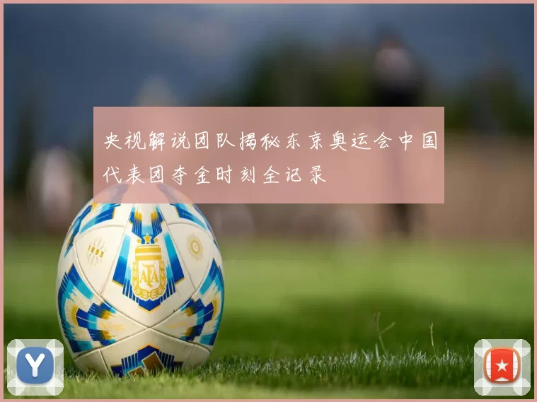 央视解说团队揭秘东京奥运会中国代表团夺金时刻全记录