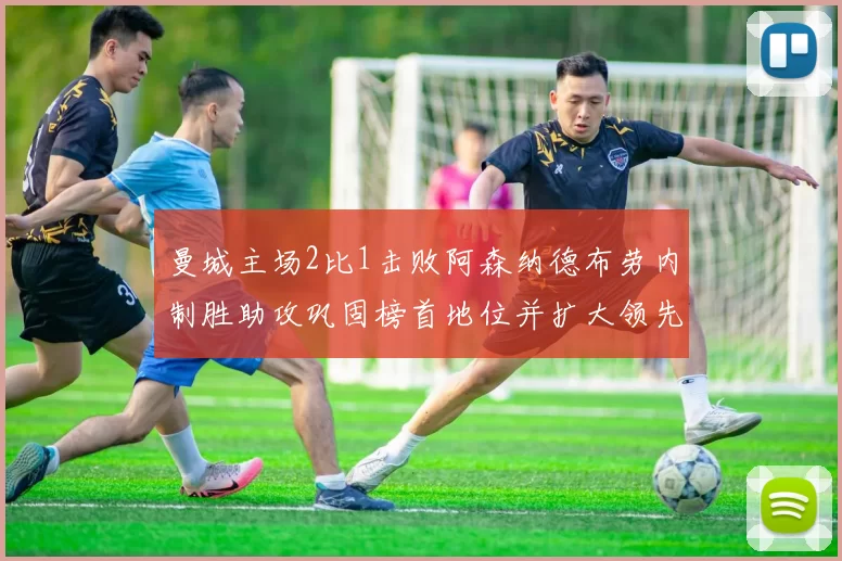 曼城主场2比1击败阿森纳德布劳内制胜助攻巩固榜首地位并扩大领先优势