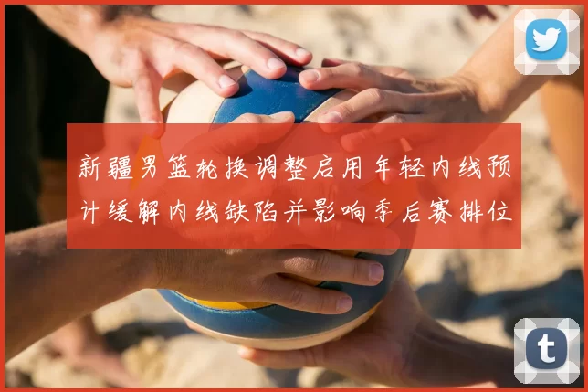 新疆男篮轮换调整启用年轻内线预计缓解内线缺陷并影响季后赛排位