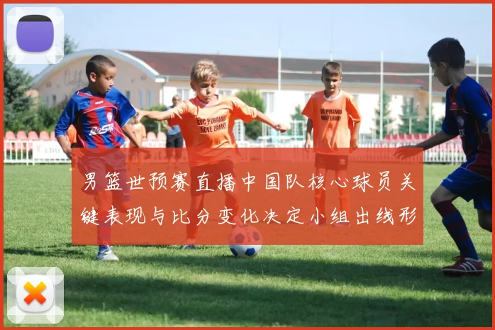 男篮世预赛直播中国队核心球员关键表现与比分变化决定小组出线形势