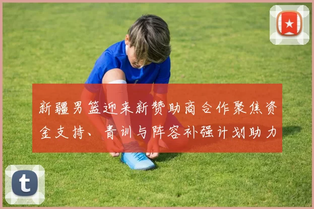 新疆男篮迎来新赞助商合作聚焦资金支持、青训与阵容补强计划助力未来赛季