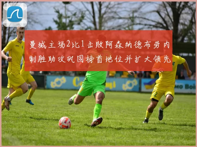 曼城主场2比1击败阿森纳德布劳内制胜助攻巩固榜首地位并扩大领先优势