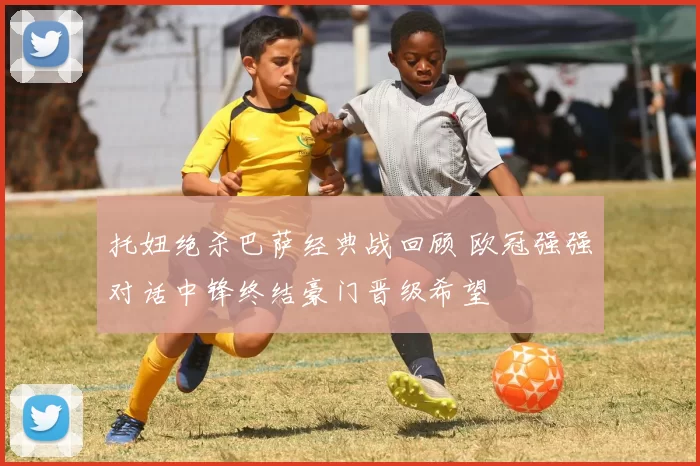 托妞绝杀巴萨经典战回顾 欧冠强强对话中锋终结豪门晋级希望