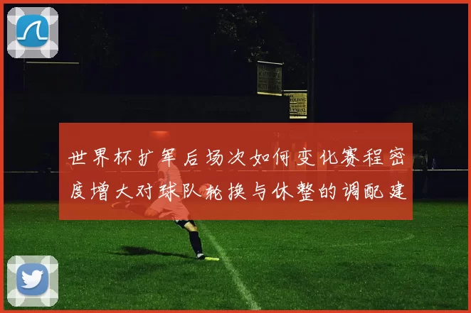 世界杯扩军后场次如何变化赛程密度增大对球队轮换与休整的调配建议