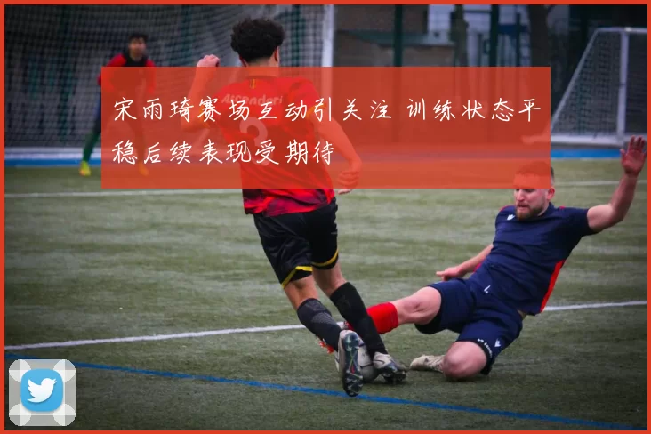 宋雨琦赛场互动引关注 训练状态平稳后续表现受期待