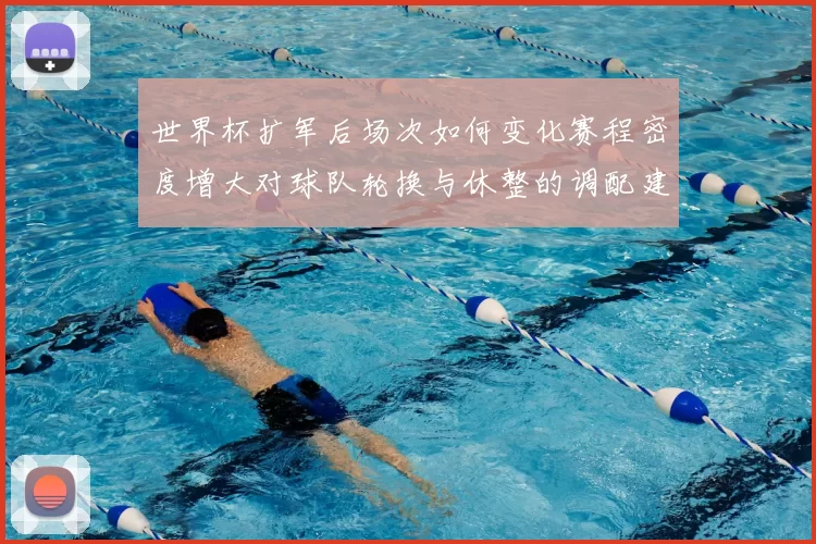 世界杯扩军后场次如何变化赛程密度增大对球队轮换与休整的调配建议