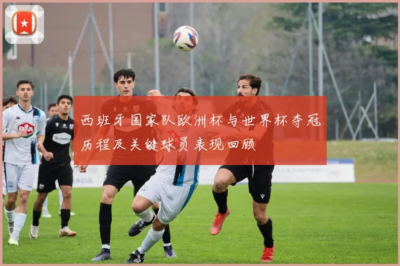 西班牙国家队欧洲杯与世界杯夺冠历程及关键球员表现回顾