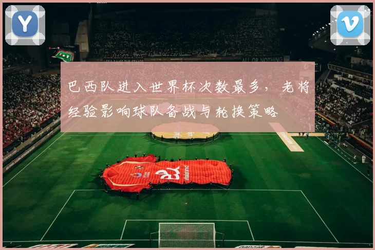 巴西队进入世界杯次数最多，老将经验影响球队备战与轮换策略