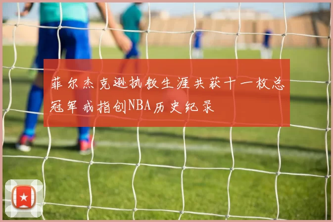 菲尔杰克逊执教生涯共获十一枚总冠军戒指创NBA历史纪录