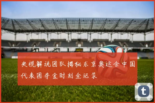 央视解说团队揭秘东京奥运会中国代表团夺金时刻全记录