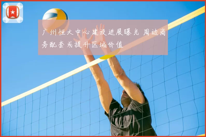 广州恒大中心建设进展曝光 周边商务配套或提升区域价值