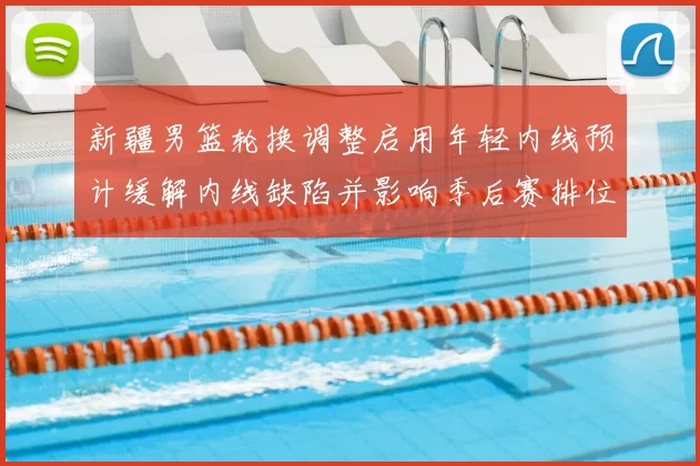 新疆男篮轮换调整启用年轻内线预计缓解内线缺陷并影响季后赛排位