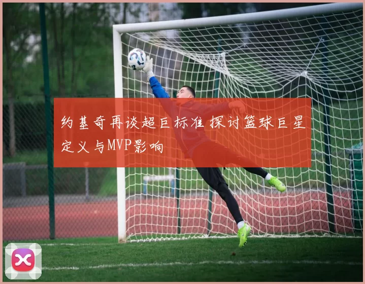 约基奇再谈超巨标准 探讨篮球巨星定义与MVP影响