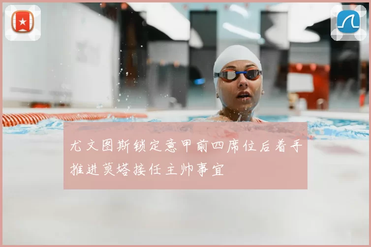 尤文图斯锁定意甲前四席位后着手推进莫塔接任主帅事宜