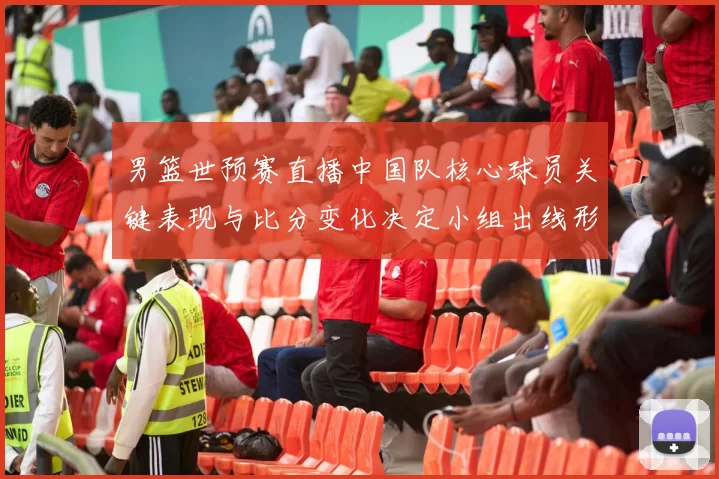 男篮世预赛直播中国队核心球员关键表现与比分变化决定小组出线形势