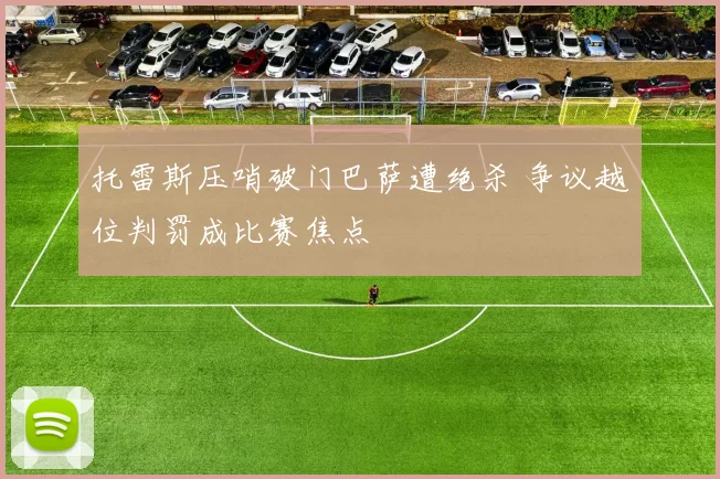 托雷斯压哨破门巴萨遭绝杀 争议越位判罚成比赛焦点