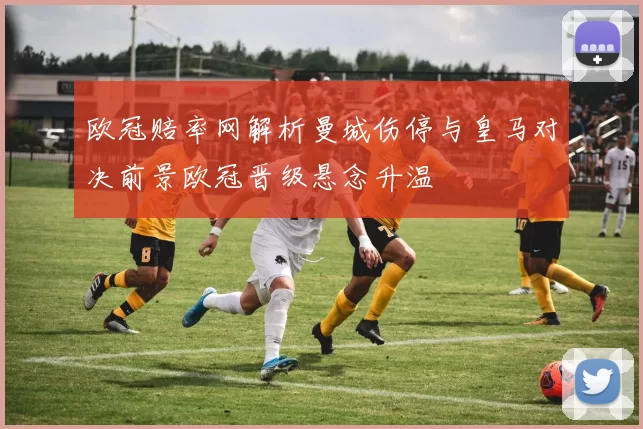 欧冠赔率网解析曼城伤停与皇马对决前景欧冠晋级悬念升温