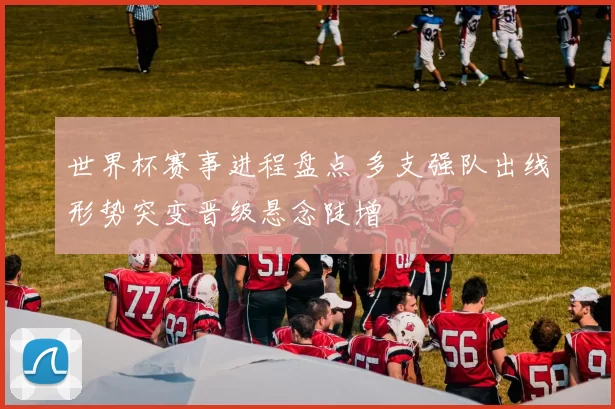 世界杯赛事进程盘点 多支强队出线形势突变晋级悬念陡增