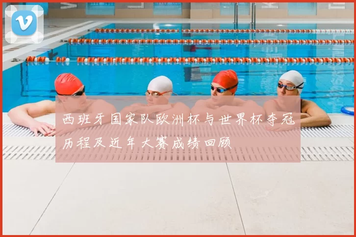 西班牙国家队欧洲杯与世界杯夺冠历程及近年大赛成绩回顾