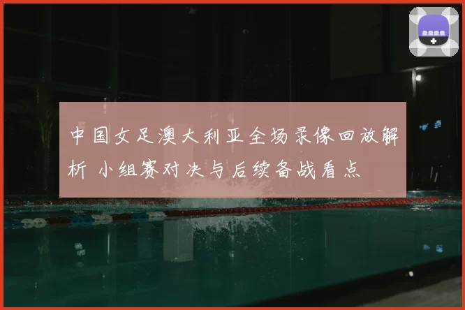 中国女足澳大利亚全场录像回放解析 小组赛对决与后续备战看点