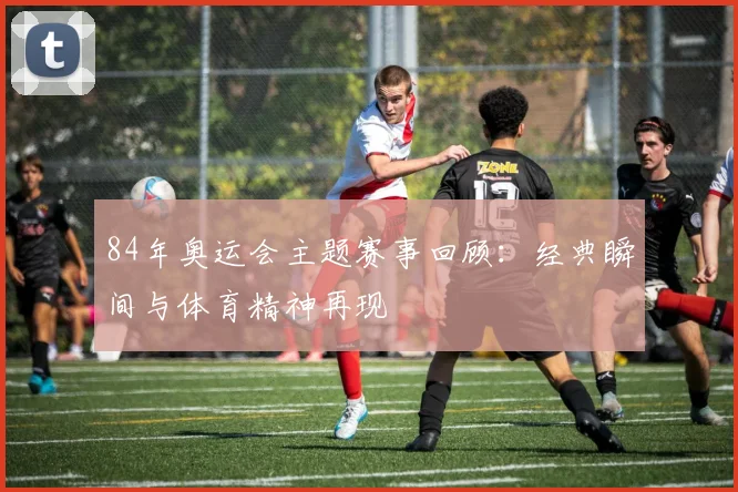 84年奥运会主题赛事回顾：经典瞬间与体育精神再现
