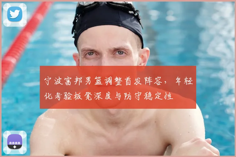 宁波富邦男篮调整首发阵容,年轻化考验板凳深度与防守稳定性
